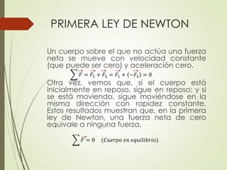 PRIMERA LEY DE NEWTON
Un cuerpo sobre el que no actúa una fuerza
neta se mueve con velocidad constante
(que puede ser cero) y aceleración cero.
Otra vez, vemos que, si el cuerpo está
inicialmente en reposo, sigue en reposo; y si
se está moviendo, sigue moviéndose en la
misma dirección con rapidez constante.
Estos resultados muestran que, en la primera
ley de Newton, una fuerza neta de cero
equivale a ninguna fuerza.
𝐹 = 𝐹1 + 𝐹2 = 𝐹1 + −𝐹1 = 0
𝐹 = 0 (𝐶𝑢𝑒𝑟𝑝𝑜 𝑒𝑛 𝑒𝑞𝑢𝑖𝑙𝑖𝑏𝑟𝑖𝑜)
 