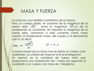 La masa es una medida cuantitativa de la inercia.
Para un cuerpo dado, el cociente de la magnitud de la
fuerza neta |F| entre la magnitud |a|=a de la
aceleración es constante. Sin importar la magnitud de la
fuerza neta. Llamamos a este cociente como masa
inercial. O simplemente masa, del cuerpo y la denotamos
con m. Es decir:
F = m . a
Cuando mayor sea la masa mas se resiste un cuerpo a ser
acelerado. La unidad de masa en el SI es el kilogramo.
Un newton es la cantidad de fuerza neta que
proporciona una aceleración de 1 metro por segundo al
cuadrado a un cuerpo con masa de 1 kilogramo.
MASA Y FUERZA
 