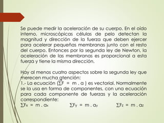Se puede medir la aceleración de su cuerpo. En el oído
interno, microscópicas células de pelo detectan la
magnitud y dirección de la fuerza que deben ejercer
para acelerar pequeñas membranas junto con el resto
del cuerpo. Entonces por la segunda ley de Newton, la
aceleración de las membranas es proporcional a esta
fuerza y tiene la misma dirección.
Hay al menos cuatro aspectos sobre la segunda ley que
merecen mucha atención:
1.- La ecuación (F = m . a ) es vectorial. Normalmente
se la usa en forma de componentes, con una ecuación
para cada componente de fuerzas y la aceleración
correspondiente:
Fx = m . ax Fy = m . ay Fz = m . az
 