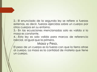 2.- El enunciado de la segunda ley se refiere a fuerzas
externas, es decir, fuerzas ejercidas sobre un cuerpo por
otros cuerpos en su entorno.
3.- En las ecuaciones mencionadas solo es valida si la
masa es constante.
4.- Esta ley es solo valida para marcos de referencia
inercial, al igual que la primera.
Masa y Peso.
El peso de un cuerpo es la fuerza con que la tierra atrae
al cuerpo. La masa es la cantidad de materia que tiene
un cuerpo.
 