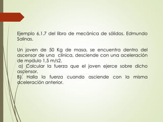 Ejemplo 6.1.7 del libro de mecánica de sólidos. Edmundo
Salinas.
Un joven de 50 Kg de masa, se encuentra dentro del
ascensor de una clínica, desciende con una aceleración
de modulo 1,5 m/s2.
a) Calcular la fuerza que el joven ejerce sobre dicho
ascensor.
B). Halla la fuerza cuando asciende con la misma
aceleración anterior.
 