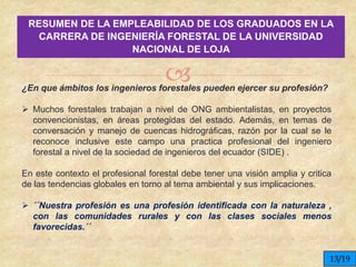 
RESUMEN DE LA EMPLEABILIDAD DE LOS GRADUADOS EN LA
CARRERA DE INGENIERÍA FORESTAL DE LA UNIVERSIDAD
NACIONAL DE LOJA
¿En que ámbitos los ingenieros forestales pueden ejercer su profesión?
 Muchos forestales trabajan a nivel de ONG ambientalistas, en proyectos
convencionistas, en áreas protegidas del estado. Además, en temas de
conversación y manejo de cuencas hidrográficas, razón por la cual se le
reconoce inclusive este campo una practica profesional del ingeniero
forestal a nivel de la sociedad de ingenieros del ecuador (SIDE) .
En este contexto el profesional forestal debe tener una visión amplia y critica
de las tendencias globales en torno al tema ambiental y sus implicaciones.
 ´´Nuestra profesión es una profesión identificada con la naturaleza ,
con las comunidades rurales y con las clases sociales menos
favorecidas.´´
13/19
 
