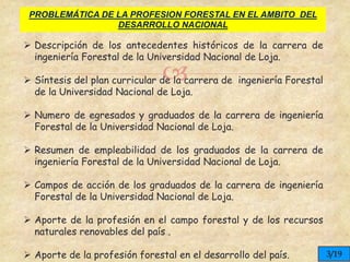 
PROBLEMÁTICA DE LA PROFESION FORESTAL EN EL AMBITO DEL
DESARROLLO NACIONAL
 Descripción de los antecedentes históricos de la carrera de
ingeniería Forestal de la Universidad Nacional de Loja.
 Síntesis del plan curricular de la carrera de ingeniería Forestal
de la Universidad Nacional de Loja.
 Numero de egresados y graduados de la carrera de ingeniería
Forestal de la Universidad Nacional de Loja.
 Resumen de empleabilidad de los graduados de la carrera de
ingeniería Forestal de la Universidad Nacional de Loja.
 Campos de acción de los graduados de la carrera de ingeniería
Forestal de la Universidad Nacional de Loja.
 Aporte de la profesión en el campo forestal y de los recursos
naturales renovables del país .
 Aporte de la profesión forestal en el desarrollo del país. 3/19
 