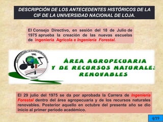 
DESCRIPCIÓN DE LOS ANTECEDENTES HISTÓRICOS DE LA
CIF DE LA UNIVERSIDAD NACIONAL DE LOJA.
El Consejo Directivo, en sesión del 18 de Julio de
1975 aprueba la creación de las nuevas escuelas
de ingeniería Agrícola e Ingeniería Forestal.
El 29 julio del 1975 se da por aprobada la Carrera de Ingeniería
Forestal dentro del área agropecuaria y de los recursos naturales
renovables. Posterior aquello en octubre del presente año se dio
inicio al primer periodo académico.
4/19
 