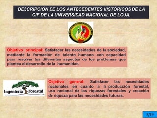 
Objetivo principal: Satisfacer las necesidades de la sociedad,
mediante la formación de talento humano con capacidad
para resolver los diferentes aspectos de los problemas que
plantea el desarrollo de la humanidad.
Objetivo general: Satisfacer las necesidades
nacionales en cuanto a la producción forestal,
uso racional de las riquezas forestales y creación
de riqueza para las necesidades futuras.
5/19
DESCRIPCIÓN DE LOS ANTECEDENTES HISTÓRICOS DE LA
CIF DE LA UNIVERSIDAD NACIONAL DE LOJA.
 