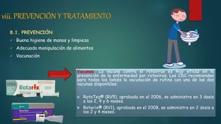 8.1. PREVENCIÓN
 Buena higiene de manos y limpieza
 Adecuada manipulación de alimentos
 Vacunación
Vacunas. La vacuna contra el rotavirus es muy eficaz en la
prevención de la enfermedad por rotavirus. Los CDC recomiendan
para todos los bebés la vacunación de rutina con una de las dos
vacunas disponibles:
 RotaTeq® (RV5), aprobada en el 2006, se administra en 3 dosis
a los 2, 4 y 6 meses.
 Rotarix® (RV1), aprobada en el 2008, se administra en 2 dosis a
los 2 y 4 meses.
 