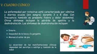 La enfermedad por rotavirus está caracterizada por vómitos
y diarrea acuosa (sin sangre) durante 3 a 8 días. Con
frecuencia también se presenta fiebre y dolor abdominal.
Otros síntomas incluyen la pérdida de apetito y la
deshidratación. Los síntomas de deshidratación incluyen:
 Disuria .
 Sequedad de la boca y la garganta
 Mareos al estar de pie.
La severidad de las manifestaciones clínicas
dependen del serotipo o subtipo y también de la
edad
 