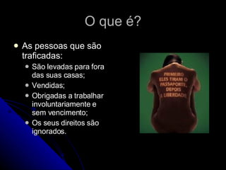 O que é? As pessoas que são traficadas: São levadas para fora das suas casas; Vendidas; Obrigadas a trabalhar involuntariamente e sem vencimento; Os seus direitos são ignorados. 