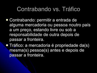 Contrabando vs. Tráfico Contrabando: permitir a entrada de alguma mercadoria ou pessoa noutro país a um preço, estando livre ou sob a responsabilidade de outra depois de passar a fronteira. Tráfico: a mercadoria é propriedade da(s) mesma(s) pessoa(s) antes e depois de passar a fronteira. 