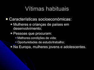 Vítimas habituais Características socioeconómicas: Mulheres e crianças de países em desenvolvimento; Pessoas que procuram: Melhores condições de vida; Oportunidades de estudo/trabalho; Na Europa, mulheres jovens e adolescentes. 