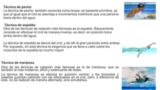 Técnica de pecho
La técnica de pecho, también conocida como braza, es bastante primitiva, ya
que al igual que el crol se asemeja a movimientos instintivos que una persona
haría dentro del agua.
Técnica de espalda:
Otra de las técnicas de natación más famosas es la espalda. Básicamente
consiste en efectuar el crol de manera inversa, es decir, en posición boca
arriba dentro del agua.
La técnica de espalda se derivó del crol, y de allí el gran parecido entre ambas.
Por supuesto, en esta técnica la exigencia que se lleva a cabo sobre los
músculos de la espalda es mucho mayor
Técnica de mariposa
Otra de las técnicas de natación más famosas es la de mariposa, que es
también la más moderna, difícil y extenuante de todas.
La técnica de mariposa se efectúa en posición ventral, y las brazadas y
patadas guardan parecido con las efectuadas en el crol, pero, a diferencia de
este, no se realizan de manera alternada, sino simultánea.
 
