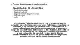  Formar de adaptarse al medio acuático.
CLASIFICACION DE LOS JUEGOS:
- Según la duración
- Según el material
- Según el número de participantes
- Según el lugar
- otros
Conclusión, Deberíamos intentar que la enseñanza de la
natación no se limitara a enseñar unas habilidades motrices en
concreto, o un aprendizaje encaminado a la competición. El
papel del profesor o cualquier persona que se encuentre a
cargo de esta actividad debería ser el de educador, teniendo en
cuenta las necesidades de cada niño, y las necesidades del
grupo en función de su edad, ya que como dijimos
anteriormente la manera de actuar será diferente según las
características o evolución de las personas
 