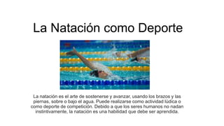 La Natación como Deporte
La natación es el arte de sostenerse y avanzar, usando los brazos y las
piernas, sobre o bajo el agua. Puede realizarse como actividad lúdica o
como deporte de competición. Debido a que los seres humanos no nadan
instintivamente, la natación es una habilidad que debe ser aprendida.
 