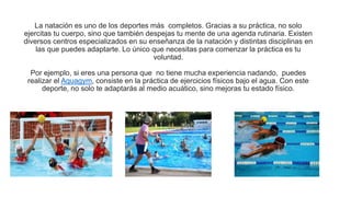La natación es uno de los deportes más completos. Gracias a su práctica, no solo
ejercitas tu cuerpo, sino que también despejas tu mente de una agenda rutinaria. Existen
diversos centros especializados en su enseñanza de la natación y distintas disciplinas en
las que puedes adaptarte. Lo único que necesitas para comenzar la práctica es tu
voluntad.
Por ejemplo, si eres una persona que no tiene mucha experiencia nadando, puedes
realizar el Aquagym, consiste en la práctica de ejercicios físicos bajo el agua. Con este
deporte, no solo te adaptarás al medio acuático, sino mejoras tu estado físico.
 