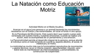 La Natación como Educación
Motriz
Actividad Motriz en el Medio Acuático.
Avanzar en el agua [una persona o un animal] haciendo los movimientos
necesarios con el cuerpo y las extremidades, sin tocar el fondo ni otro apoyo.
Es la Psicología del Movimiento. Esto quiere decir que nuestro cuerpo está
conectado con nuestra mente y nuestras emociones. Cuando se realiza una
acción, ésta va acompañada de un pensamiento y una emoción.
La Psicomotricidad permite el desarrollo integral de la persona, porque aborda
al individuo como un todo tomando en cuenta su aspecto afectivo, el social, el
intelectual y el motriz.
La motricidad es mucho más que la funcionalidad reproductiva de movimientos
y gestos técnicos, es en sí misma creación, espontaneidad, intuición; pero
sobre todo es manifestación de intencionalidades y personalidades, es
construcción de subjetividad.
 