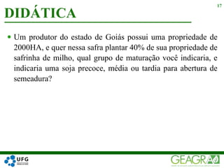  Um produtor do estado de Goiás possui uma propriedade de
2000HA, e quer nessa safra plantar 40% de sua propriedade de
safrinha de milho, qual grupo de maturação você indicaria, e
indicaria uma soja precoce, média ou tardia para abertura de
semeadura?
DIDÁTICA
17
 