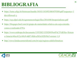  https://lume.ufrgs.br/bitstream/handle/10183/183492/001079309.pdf?sequence=1
&isAllowed=y
 https://wp.ufpel.edu.br/agrometeorologia/files/2014/08/fotoperiodismo.pdf
 https://blogagro.basf.com.br/grupo-de-maturidade-relativa-em-soja-entenda-
como-e-realizado-679/n
 https://www.embrapa.br/documents/1355202/1529289/Portf%C3%B3lio+Sistem
a+Intacta/60ec412e-b9c9-4d07-8fab-a5b3a102b58a?version=1.0
 http://www.fundacaomeridional.com.br/soja/regioes-edafoclimaticas
BIBLIOGRAFIA
38
 