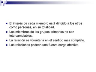  El interés de cada miembro está dirigido a los otros
como personas, en su totalidad.
 Los miembros de los grupos primarios no son
intercambiables.
 La relación es voluntaria en el sentido mas completo.
 Las relaciones poseen una fuerza carga afectiva.
 