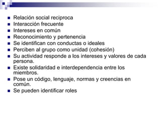  Relación social reciproca
 Interacción frecuente
 Intereses en común
 Reconocimiento y pertenencia
 Se identifican con conductas o ideales
 Perciben al grupo como unidad (cohesión)
 Su actividad responde a los intereses y valores de cada
persona.
 Existe solidaridad e interdependencia entre los
miembros.
 Pose un código, lenguaje, normas y creencias en
común.
 Se pueden identificar roles
 