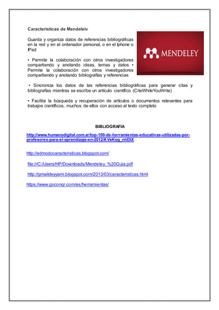 Caracteristicas de Mendeleiv
Guarda y organiza datos de referencias bibliográficas
en la red y en el ordenador personal, o en el Iphone o
IPad
• Permite la colaboración con otros investigadores
compartiendo y anotando ideas, temas y datos •
Permite la colaboración con otros investigadores
compartiendo y anotando bibliografías y referencias
• Sincroniza los datos de las referencias bibliográficas para generar citas y
bibliografías mientras se escribe un artículo científico (CiteWhileYouWrite)
• Facilita la búsqueda y recuperación de artículos o documentos relevantes para
trabajos científicos, muchos de ellos con acceso al texto completo
BIBLIOGRAFIA
http://www.humanodigital.com.ar/top-100-de-herramientas-educativas-utilizadas-por-
profesores-para-el-aprendizaje-en-2012/#.VsKog_nhDIX
http://edmodocaracteristicas.blogspot.com/
file:///C:/Users/HP/Downloads/Mendeley_%20Guia.pdf
http://gmaildeyyami.blogspot.com/2013/03/caracteristicas.html
https://www.goconqr.com/es/herramientas/
 