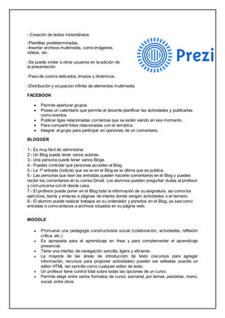 - Creación de textos instantáneos.
-Plantillas predeterminadas.
-Insertar archivos multimedia, como imágenes,
videos, etc.
-Se puede invitar a otros usuarios en la edición de
la presentación.
-Paso de zooms delicados, limpios y dinámicos.
-Distribución y ocupación infinita de elementos multimedia.
FACEBOOK
 Permite aperturar grupos
 Posee un calendario que permite al docente planificar las actividades y publicarlas
como eventos
 Publicar ligas relacionadas con temas que se están viendo en ese momento.
 Para compartir fotos relacionadas con la temática.
 Integrar al grupo para participar en opiniones de un comentario.
BLOGGER
1.- Es muy fácil de administrar.
2.- Un Blog puede tener varios autores.
3.- Una persona puede tener varios Blogs.
4.- Puedes controlar qué personas acceden al Blog.
5.- La 1ª entrada (noticia) que se ve en el Blog es la última que se publica.
6.- Las personas que lean las entradas pueden hacerte comentarios en el Blog y puedes
recibir los comentarios en tu correo Gmail. Los alumnos pueden preguntar dudas al profesor
y comunicarse con él desde casa.
7.- El profesor puede poner en el Blog toda la información de su asignatura, así como los
ejercicios, teoría y enlaces a páginas de interés donde vengan actividades o el temario.
8.- El alumno puede realizar trabajos en su ordenador y ponerlos en el Blog, ya sea como
entradas o como enlaces a archivos situados en su página web.
MOODLE
 Promueve una pedagogía constructivista social (colaboración, actividades, reflexión
crítica, etc.).
 Es apropiada para el aprendizaje en línea y para complementar el aprendizaje
presencial.
 Tiene una interfaz de navegación sencilla, ligera y eficiente.
 La mayoría de las áreas de introducción de texto (recursos para agregar
información, recursos para proponer actividades) pueden ser editadas usando un
editor HTML tan sencillo como cualquier editor de texto.
 Un profesor tiene control total sobre todas las opciones de un curso.
 Permite elegir entre varios formatos de curso: semanal, por temas, pestañas, menú,
social, entre otros.
 