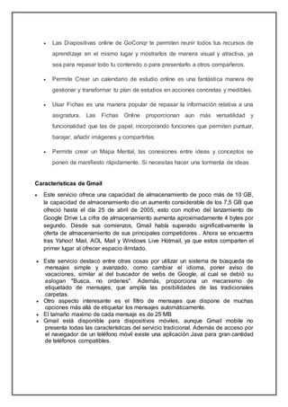 Las Diapositivas online de GoConqr te permiten reunir todos tus recursos de
aprendizaje en el mismo lugar y mostrarlos de manera visual y atractiva, ya
sea para repasar todo tu contenido o para presentarlo a otros compañeros.
 Permite Crear un calendario de estudio online es una fantástica manera de
gestionar y transformar tu plan de estudios en acciones concretas y medibles.
 Usar Fichas es una manera popular de repasar la información relativa a una
asignatura. Las Fichas Online proporcionan aún más versatilidad y
funcionalidad que las de papel, incorporando funciones que permiten puntuar,
barajar, añadir imágenes y compartirlas.
 Permite crear un Mapa Mental, las conexiones entre ideas y conceptos se
ponen de manifiesto rápidamente. Si necesitas hacer una tormenta de ideas
Caracteristicas de Gmail
 Este servicio ofrece una capacidad de almacenamiento de poco más de 10 GB,
la capacidad de almacenamiento dio un aumento considerable de los 7,5 GB que
ofreció hasta el día 25 de abril de 2005, esto con motivo del lanzamiento de
Google Drive La cifra de almacenamiento aumenta aproximadamente 4 bytes por
segundo. Desde sus comienzos, Gmail había superado significativamente la
oferta de almacenamiento de sus principales competidores . Ahora se encuentra
tras Yahoo! Mail, AOL Mail y Windows Live Hotmail, ya que estos comparten el
primer lugar al ofrecer espacio ilimitado.
 Este servicio destacó entre otras cosas por utilizar un sistema de búsqueda de
mensajes simple y avanzado, como cambiar el idioma, poner aviso de
vacaciones, similar al del buscador de webs de Google, al cual se debió su
eslogan "Busca, no ordenes". Además, proporciona un mecanismo de
etiquetado de mensajes, que amplía las posibilidades de las tradicionales
carpetas.
 Otro aspecto interesante es el filtro de mensajes que dispone de muchas
opciones más allá de etiquetar los mensajes automáticamente.
 El tamaño maximo de cada mensaje es de 25 MB
 Gmail está disponible para dispositivos móviles, aunque Gmail mobile no
presenta todas las características del servicio tradicional. Además de acceso por
el navegador de un teléfono móvil existe una aplicación Java para gran cantidad
de teléfonos compatibles.
 