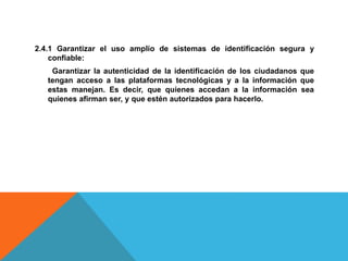 2.4.1 Garantizar el uso amplio de sistemas de identificación segura y
confiable:
Garantizar la autenticidad de la identificación de los ciudadanos que
tengan acceso a las plataformas tecnológicas y a la información que
estas manejan. Es decir, que quienes accedan a la información sea
quienes afirman ser, y que estén autorizados para hacerlo.
 
