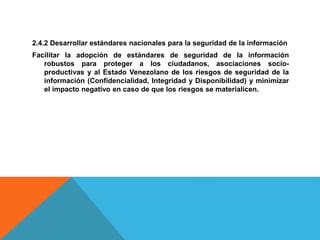 2.4.2 Desarrollar estándares nacionales para la seguridad de la información
Facilitar la adopción de estándares de seguridad de la información
robustos para proteger a los ciudadanos, asociaciones socio-
productivas y al Estado Venezolano de los riesgos de seguridad de la
información (Confidencialidad, Integridad y Disponibilidad) y minimizar
el impacto negativo en caso de que los riesgos se materialicen.
 