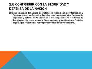 2.5 CONTRIBUIR CON LA SEGURIDAD Y
DEFENSA DE LA NACIÓN
Orientar la acción del Estado en materia de Tecnologías de Información y
Comunicación y de Servicios Postales para que apoye a los órganos de
seguridad y defensa de la nación en el despliegue de una plataforma de
Tecnologías de Información y Comunicación y de Servicios Postales
segura, que responda al nuevo pensamiento militar venezolano.
 