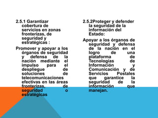 2.5.1 Garantizar
cobertura de
servicios en zonas
fronterizas, de
seguridad y
estratégicas :
Promover y apoyar a los
órganos de seguridad
y defensa de la
nación mediante el
impulso para el
despliegue de
soluciones de
telecomunicaciones
efectivas en las áreas
fronterizas, de
seguridad o
estratégicas
2.5.2Proteger y defender
la seguridad de la
información del
Estado:
Apoyar a los órganos de
seguridad y defensa
de la nación en el
logro de una
plataforma de
Tecnologías de
Información y
Comunicación y de
Servicios Postales
que garantice la
seguridad de la
información que
manejan.
 