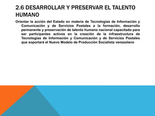 2.6 DESARROLLAR Y PRESERVAR EL TALENTO
HUMANO
Orientar la acción del Estado en materia de Tecnologías de Información y
Comunicación y de Servicios Postales a la formación, desarrollo
permanente y preservación de talento humano nacional capacitado para
ser participantes activos en la creación de la infraestructura de
Tecnologías de Información y Comunicación y de Servicios Postales
que soportará el Nuevo Modelo de Producción Socialista venezolano
 