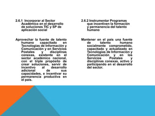 2.6.1 Incorporar al Sector
Académico en el desarrollo
de soluciones TIC y SP de
aplicación social
Aprovechar la fuente de talento
humano capacitado en
Tecnologías de Información y
Comunicación y en Servicios
Postales y disciplinas
conexas, existente en el
sector académico nacional,
con el triple propósito de
crear soluciones, servir de
incentivo al desarrollo
adicional de sus
capacidades, e incentivar su
permanencia productiva en
el país.
2.6.2 Instrumentar Programas
que incentiven la formación
y permanencia del talento
humano
Mantener en el país una fuente
de talento humano
socialmente comprometido,
capacitado y actualizado en
Tecnologías de Información y
Comunicación y en los
Servicios Postales y
disciplinas conexas, activo y
participando en el desarrollo
del sector.
 