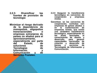2.2.3: Diversificar las
fuentes de provisión de
tecnología
Minimizar el riesgo derivado
de la dependencia de
monopolios, oligopolios
transnacionales o
empresas extranjeras de
países no aliados para el
aprovisionamiento,
especialmente por parte
del Estado, de
soluciones de
Tecnologías de
Información y
Comunicación y de
Servicios Postales.
2.2.4 Asegurar la transferencia
tecnológica en convenios de
cooperación y empresas
mixtas
Garantizar, en los convenios de
cooperación, contratos con
empresas de países aliados o
en la conformación de
empresas mixtas, que exista
una verdadera transferencia
tecnológica, especialmente en
las áreas asociadas al
conocimiento de diseño y
desarrollo, para generar
capacidades nacionales de
creación y desarrollo de
bienes y servicios de
Tecnologías de Información y
Comunicación.
 
