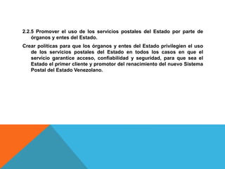 2.2.5 Promover el uso de los servicios postales del Estado por parte de
órganos y entes del Estado.
Crear políticas para que los órganos y entes del Estado privilegien el uso
de los servicios postales del Estado en todos los casos en que el
servicio garantice acceso, confiabilidad y seguridad, para que sea el
Estado el primer cliente y promotor del renacimiento del nuevo Sistema
Postal del Estado Venezolano.
 