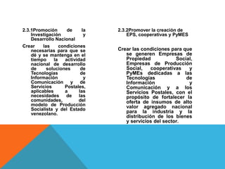 2.3.1Promoción de la
Investigación y
Desarrollo Nacional
Crear las condiciones
necesarias para que se
dé y se mantenga en el
tiempo la actividad
nacional de desarrollo
de soluciones de
Tecnologías de
Información y
Comunicación y de
Servicios Postales,
aplicables a las
necesidades de las
comunidades, del
modelo de Producción
Socialista y del Estado
venezolano.
2.3.2Promover la creación de
EPS, cooperativas y PyMES
Crear las condiciones para que
se generen Empresas de
Propiedad Social,
Empresas de Producción
Social, cooperativas y
PyMEs dedicadas a las
Tecnologías de
Información y
Comunicación y a los
Servicios Postales, con el
propósito de fortalecer la
oferta de insumos de alto
valor agregado nacional
para la industria y la
distribución de los bienes
y servicios del sector.
 