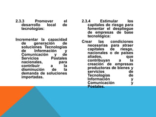 2.3.3 Promover el
desarrollo local de
tecnologías:
Incrementar la capacidad
de generación de
soluciones Tecnologías
de Información y
Comunicación y de
Servicios Postales
nacionales, para
contribuir a la
disminución de la
demanda de soluciones
importadas.
2.3.4 Estimular los
capitales de riesgo para
fomentar el despliegue
de empresas de base
tecnológica:
Crear las condiciones
necesarias para atraer
capitales de riesgo,
nacionales o de países
aliados, que
contribuyan a la
creación de empresas
productoras de bienes y
servicios de
Tecnologías de
Información y
Comunicación y
Postales.
 