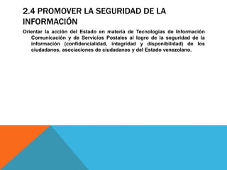 2.4 PROMOVER LA SEGURIDAD DE LA
INFORMACIÓN
Orientar la acción del Estado en materia de Tecnologías de Información
Comunicación y de Servicios Postales al logro de la seguridad de la
información (confidencialidad, integridad y disponibilidad) de los
ciudadanos, asociaciones de ciudadanos y del Estado venezolano.
 