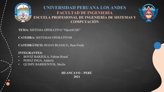 UNIVERSIDAD PERUANA LOS ANDES
FACULTAD DE INGENIERÍA
ESCUELA PROFESIONAL DE INGENIERÍA DE SISTEMAS Y
COMPUTACIÓN
TEMA: SISTEMA OPERATIVO “OpenSUSE”
CATEDRA: SISTEMAS OPERATIVOS
CATEDRÁTICO: ROJAS BUJAICO, Jhon Fredy
INTEGRANTES:
• BOVIZ BARZOLA, Fabian Ronal
• PEREZ INGA, Adderly
• QUISPE BARRIENTOS, Sheila.
HUANCAYO – PERÚ
2021
 