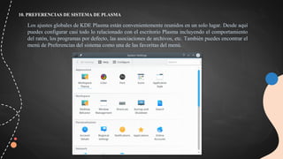 10. PREFERENCIAS DE SISTEMA DE PLASMA
Los ajustes globales de KDE Plasma están convenientemente reunidos en un solo lugar. Desde aquí
puedes configurar casi todo lo relacionado con el escritorio Plasma incluyendo el comportamiento
del ratón, los programas por defecto, las asociaciones de archivos, etc. También puedes encontrar el
menú de Preferencias del sistema como una de las favoritas del menú.
 