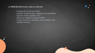 14. PROGRAMAS PARA TAREAS COMUNES
• Navegar por la web con Firefox
• Conjunto de aplicaciones ofimáticas con LibreOffice
• Escuchar música mediante VLC
• Edición de imágenes mediante GIMP
• Correo electrónico, calendario, lector de RSS y más
mediante Kontact
 