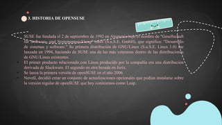 • SUSE fue fundada el 2 de septiembre de 1992 en Alemania bajo el nombre de "Gesellschaft
für Software- und Systementwicklung" mbH (S.u.S.E. GmbH), que significa: "Desarrollo
de sistemas y software." Su primera distribución de GNU/Linux (S.u.S.E. Linux 1.0) fue
lanzada en 1994, haciendo de SUSE una de las más veteranas dentro de las distribuciones
de GNU/Linux existentes.
• El primer producto relacionado con Linux producido por la compañía era una distribución
derivada de Slackware. El segundo en otra basada en Jurix.
• Se lanza la primera versión de openSUSE en el año 2006.
• Novell, decidió crear un conjunto de actualizaciones opcionales que podían instalarse sobre
la versión regular de openSUSE que hoy conocemos como Leap.
3. HISTORIA DE OPENSUSE
 