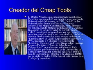 Creador del Cmap Tools El Doctor Novak es un experimentado Investigador Científico que completó sus estudios superiores en la Universidad de Minnesota en 1958. Enseñó en las Universidades Estatal de Kansas y Purdue y desarrolló los Mapas Conceptuales, como ahora se los conoce, siendo profesor de Educación y Ciencias Biológicas en la Universidad de Cornell, donde realizó investigaciones en educación, aprendizaje, creación y representación del conocimiento. Autor de muchos libros y artículos entre los que se destacan “Learning How to Learn” (Aprendiendo a aprender), 1977, traducido a 8 idiomas y recientemente “Learning, Creating, and Using Knowledge: Concept Maps as Facilitative Tools in Schools and Corporations”, en traducción a 6 idiomas. En la actualidad es profesor emérito de la Universidad de Cornell e investigador científico senior del Instituto para la Cognición del Hombre y la Máquina, IHMC por su sigla en Inglés. El Dr. Novak está casado, tiene tres hijos y dos nietos. 