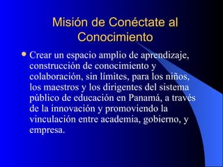 Misión de Conéctate al Conocimiento Crear un espacio amplio de aprendizaje, construcción de conocimiento y colaboración, sin límites, para los niños, los maestros y los dirigentes del sistema público de educación en Panamá, a través de la innovación y promoviendo la vinculación entre academia, gobierno, y empresa. 