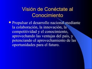 Visión de Conéctate al Conocimiento Propulsar el desarrollo nacional mediante la colaboración, la innovación, la competitividad y el conocimiento, aprovechando las ventajas del país, y potenciando el aprovechamiento de las oportunidades para el futuro.   