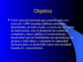 Objetivo Crear una red nacional que conecta entre sí a cerca de 1,000 escuelas públicas primarias distribuidas en todo el país, a través de sus Aulas de Innovación, con el propósito de construir, compartir y hacer público el conocimiento, desarrollar nuevas habilidades de aprendizaje en grupos e individuos, y preparar la capacidad nacional para su desarrollo como una sociedad basada en  conocimiento.  