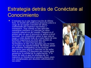 Estrategia detrás de Conéctate al Conocimiento Conéctate no es una improvisación de última hora. El diseño del ambicioso proyecto estuvo a cargo de un equipo consultor de altura, conformado por expertos nacionales y extranjeros. Aun cuando se han aplicado estrategias similares a Conéctate en otros sistemas educativos del mundo, Panamá es el primer país en que el proyecto se aplica a nivel nacional. Los consultores saben lo que está en juego y están dando todo de sí para hacer de esta primera experiencia un éxito que emular en otros lares. El entrenamiento que los facilitadores le dan a los docentes que no tiene ni un ápice de superficialidad. De hecho, pasan dos semanas formándose en las técnicas necesarias para aplicar Conéctate en las aulas. Solo se entrena a 20 docentes por sesión, para garantizar la calidad de la capacitación. Y lo mejor de todo es que los alumnos de los maestros en formación no pierden clases, pues son reemplazados por docentes substitutos en sus aulas. 