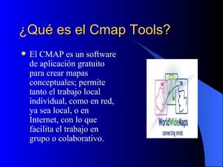 ¿Qué es el Cmap Tools? El CMAP es un software de aplicación gratuito para crear mapas conceptuales; permite tanto el trabajo local individual, como en red, ya sea local, o en Internet, con lo que facilita el trabajo en grupo o colaborativo. 