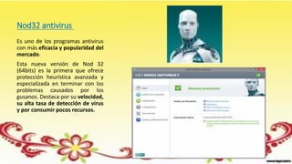 Nod32 antivirus
Es uno de los programas antivirus
con más eficacia y popularidad del
mercado.
Esta nueva versión de Nod 32
(64bits) es la primera que ofrece
protección heurística avanzada y
especializada en terminar con los
problemas causados por los
gusanos. Destaca por su velocidad,
su alta tasa de detección de virus
y por consumir pocos recursos.
 