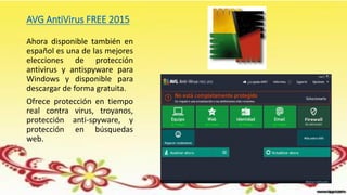 AVG AntiVirus FREE 2015
Ahora disponible también en
español es una de las mejores
elecciones de protección
antivirus y antispyware para
Windows y disponible para
descargar de forma gratuita.
Ofrece protección en tiempo
real contra virus, troyanos,
protección anti-spyware, y
protección en búsquedas
web.
 