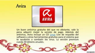 Avira
Un buen antivirus gratuito del que no obstante, vale la
pena adquirir mejor la versión de pago. Además del
antivirus, Avira incluye un CD Linux Live de respaldo del
software y otras herramientas gratuitas para el sistema que
te ayudarán a combatir los virus. La versión premium
cuesta 30 dólares anuales.
 